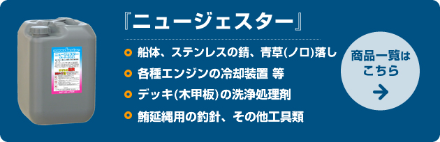 ニュージェスター：□船体、ステンレスの錆、青草(ノロ)落し　□各種エンジンの冷却装置 等　□デッキ(木甲板)の洗浄処理剤　□鮪延縄用の釣針、その他工具類