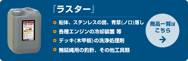 ラスター：□船体、ステンレスの錆、青草(ノロ)落し　□各種エンジンの冷却装置 等　□デッキ(木甲板)の洗浄処理剤　□鮪延縄用の釣針、その他工具類