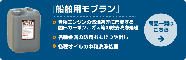 船舶用モブラン：□各種エンジンの燃焼系等に形成する固形カーボン、ガス等の除去洗浄処理　□各種金属の防錆およびつや出し　□各種オイルの中和洗浄処理