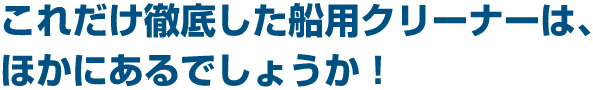 これだけ徹底した船用クリーナーは、ほかにあるでしょうか!